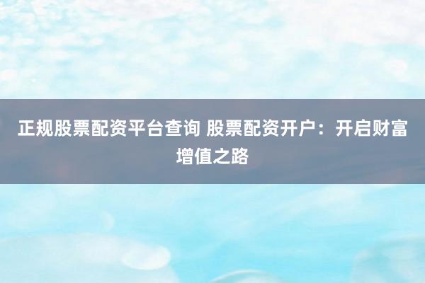 正规股票配资平台查询 股票配资开户：开启财富增值之路