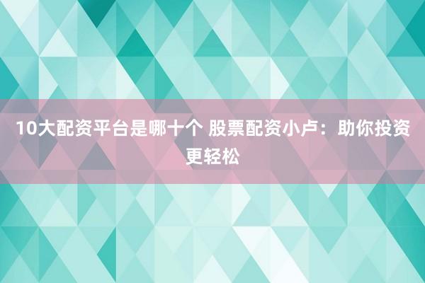 10大配资平台是哪十个 股票配资小卢：助你投资更轻松