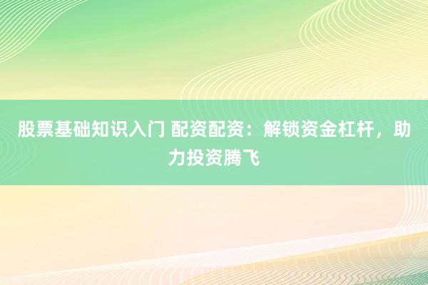 股票基础知识入门 配资配资：解锁资金杠杆，助力投资腾飞