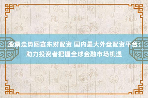股票走势图鑫东财配资 国内最大外盘配资平台：助力投资者把握全球金融市场机遇
