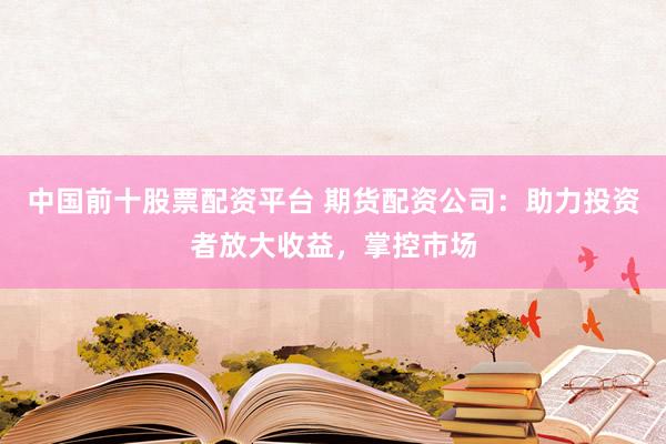 中国前十股票配资平台 期货配资公司：助力投资者放大收益，掌控市场