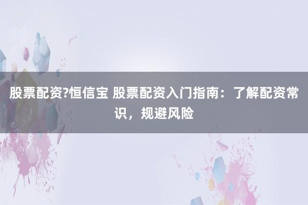 股票配资?恒信宝 股票配资入门指南：了解配资常识，规避风险