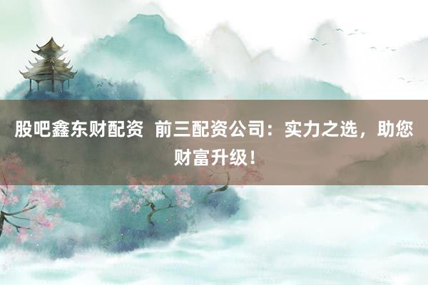 股吧鑫东财配资  前三配资公司：实力之选，助您财富升级！