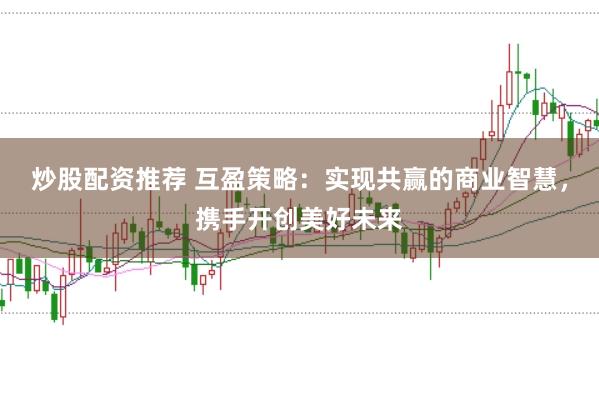 炒股配资推荐 互盈策略：实现共赢的商业智慧，携手开创美好未来
