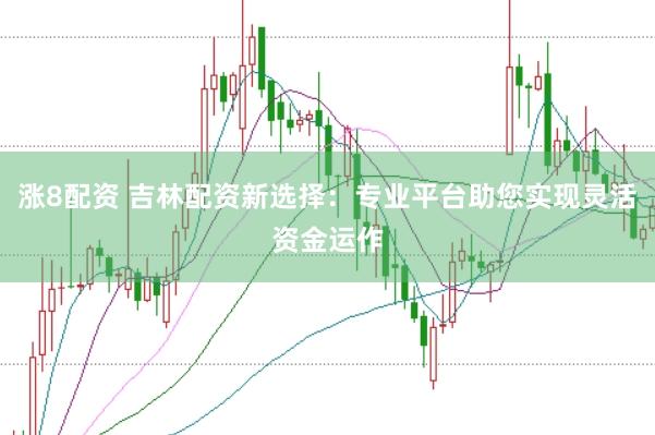 涨8配资 吉林配资新选择：专业平台助您实现灵活资金运作