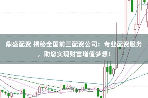 鼎盛配资 揭秘全国前三配资公司：专业配资服务，助您实现财富增值梦想！