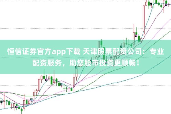 恒信证券官方app下载 天津股票配资公司：专业配资服务，助您股市投资更顺畅！