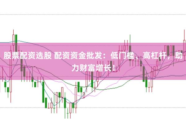 股票配资选股 配资资金批发：低门槛、高杠杆，助力财富增长！