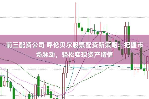 前三配资公司 呼伦贝尔股票配资新策略：把握市场脉动，轻松实现资产增值