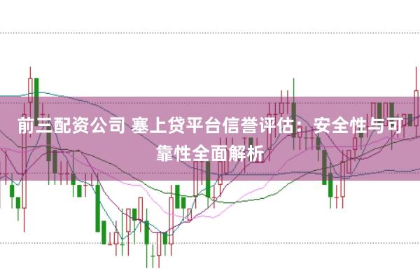 前三配资公司 塞上贷平台信誉评估：安全性与可靠性全面解析