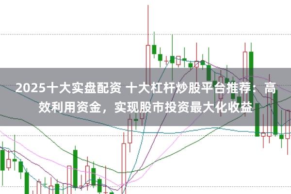 2025十大实盘配资 十大杠杆炒股平台推荐：高效利用资金，实现股市投资最大化收益