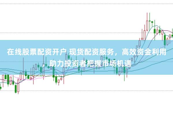在线股票配资开户 现货配资服务，高效资金利用，助力投资者把握市场机遇