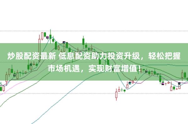 炒股配资最新 低息配资助力投资升级，轻松把握市场机遇，实现财富增值！