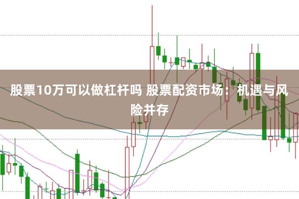 股票10万可以做杠杆吗 股票配资市场：机遇与风险并存