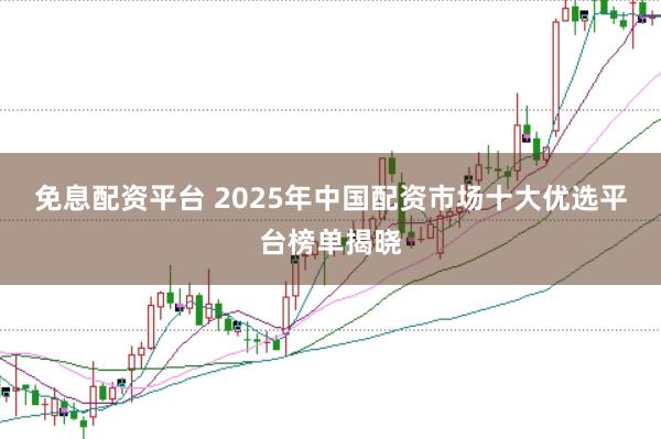 免息配资平台 2025年中国配资市场十大优选平台榜单揭晓