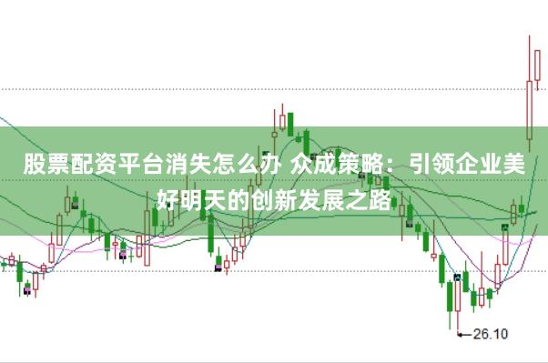 股票配资平台消失怎么办 众成策略：引领企业美好明天的创新发展之路
