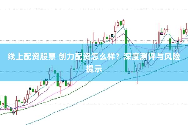 线上配资股票 创力配资怎么样？深度测评与风险提示
