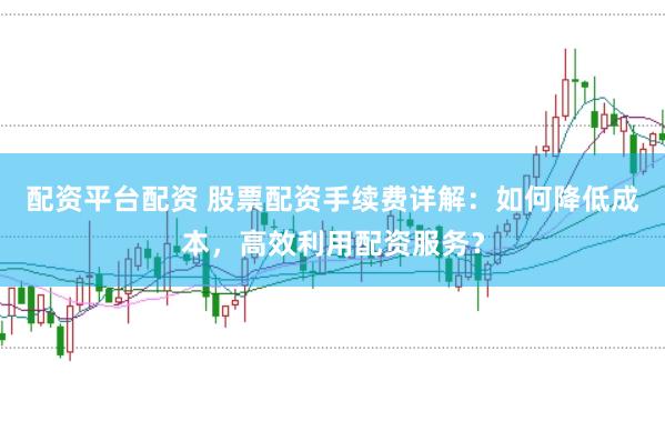 配资平台配资 股票配资手续费详解：如何降低成本，高效利用配资服务？
