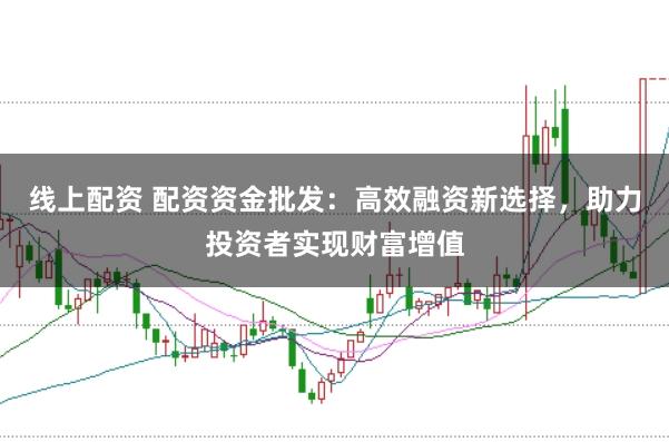 线上配资 配资资金批发：高效融资新选择，助力投资者实现财富增值