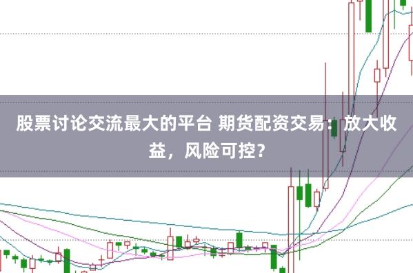 股票讨论交流最大的平台 期货配资交易：放大收益，风险可控？