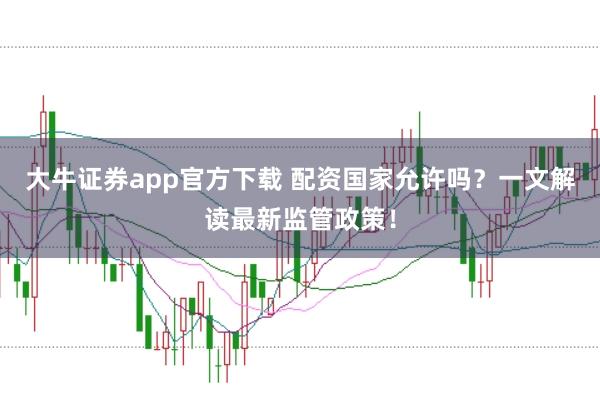 大牛证券app官方下载 配资国家允许吗？一文解读最新监管政策！