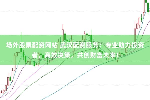 场外股票配资网站 武汉配资服务：专业助力投资者，高效决策，共创财富未来！