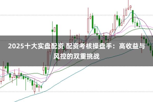 2025十大实盘配资 配资考核操盘手：高收益与风控的双重挑战