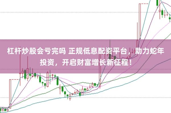 杠杆炒股会亏完吗 正规低息配资平台，助力蛇年投资，开启财富增长新征程！