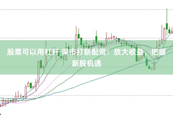 股票可以用杠杆 深市打新配资：放大收益，把握新股机遇