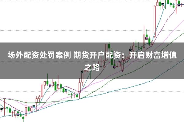 场外配资处罚案例 期货开户配资：开启财富增值之路