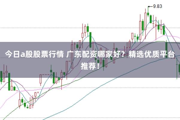 今日a股股票行情 广东配资哪家好？精选优质平台推荐！