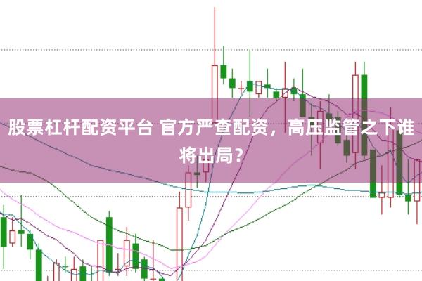 股票杠杆配资平台 官方严查配资，高压监管之下谁将出局？