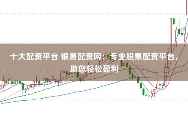 十大配资平台 银易配资网：专业股票配资平台，助您轻松盈利