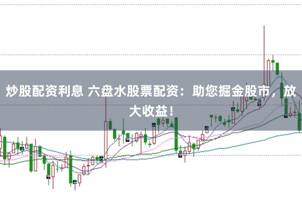 炒股配资利息 六盘水股票配资：助您掘金股市，放大收益！