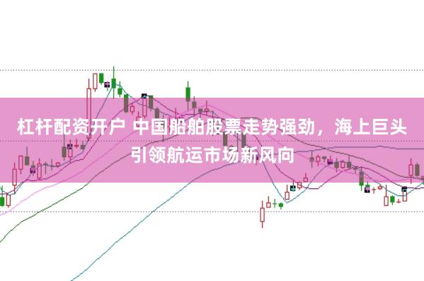 杠杆配资开户 中国船舶股票走势强劲，海上巨头引领航运市场新风向
