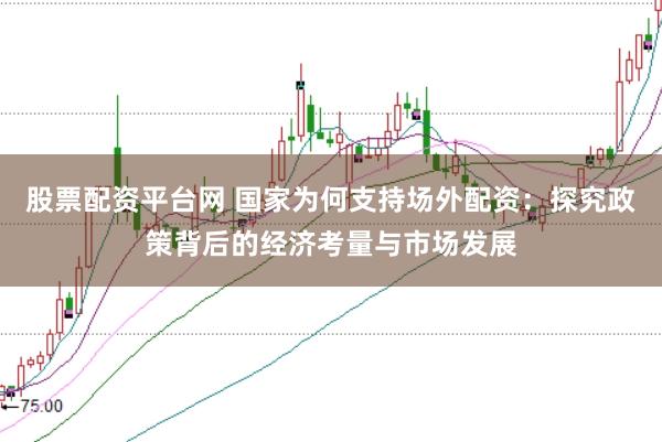 股票配资平台网 国家为何支持场外配资：探究政策背后的经济考量与市场发展