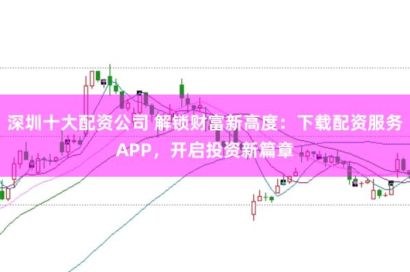 深圳十大配资公司 解锁财富新高度：下载配资服务APP，开启投资新篇章