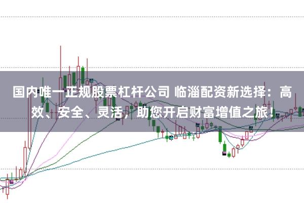 国内唯一正规股票杠杆公司 临淄配资新选择：高效、安全、灵活，助您开启财富增值之旅！