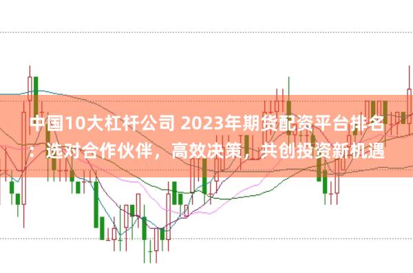 中国10大杠杆公司 2023年期货配资平台排名：选对合作伙伴，高效决策，共创投资新机遇