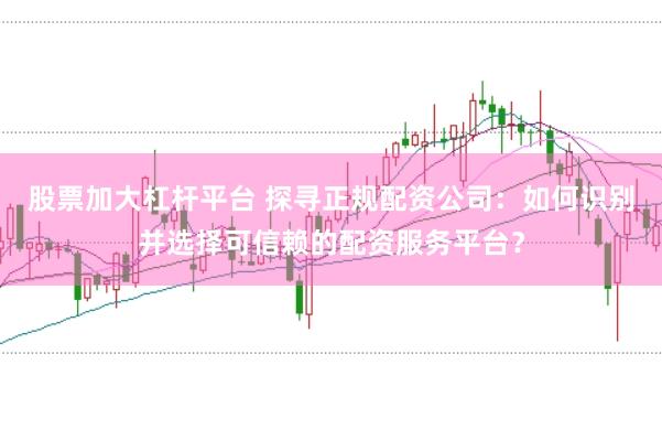 股票加大杠杆平台 探寻正规配资公司:如何识别并选择可信赖的配资服务平台?