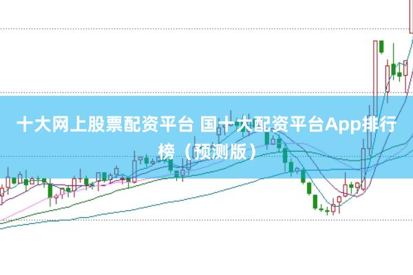 十大网上股票配资平台 国十大配资平台App排行榜（预测版）