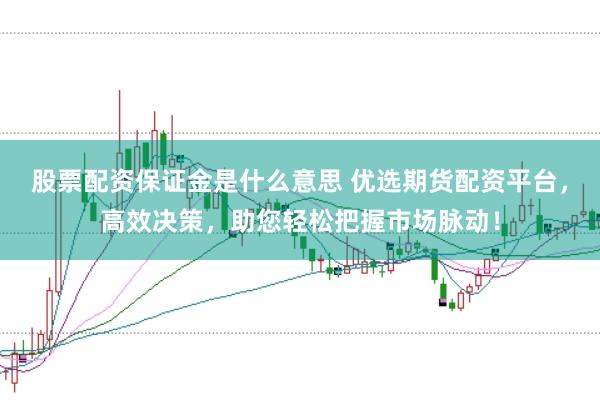 股票配资保证金是什么意思 优选期货配资平台，高效决策，助您轻松把握市场脉动！