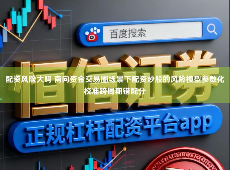 配资风险大吗 南向资金交易圈场景下配资炒股的风险模型参数化校准跨周期错配分