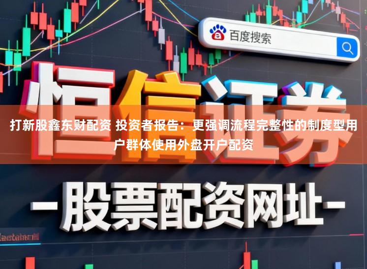 打新股鑫东财配资 投资者报告：更强调流程完整性的制度型用户群体使用外盘开户配资