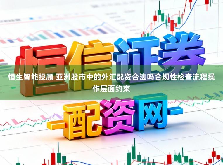恒生智能投顾 亚洲股市中的外汇配资合法吗合规性检查流程操作层面约束