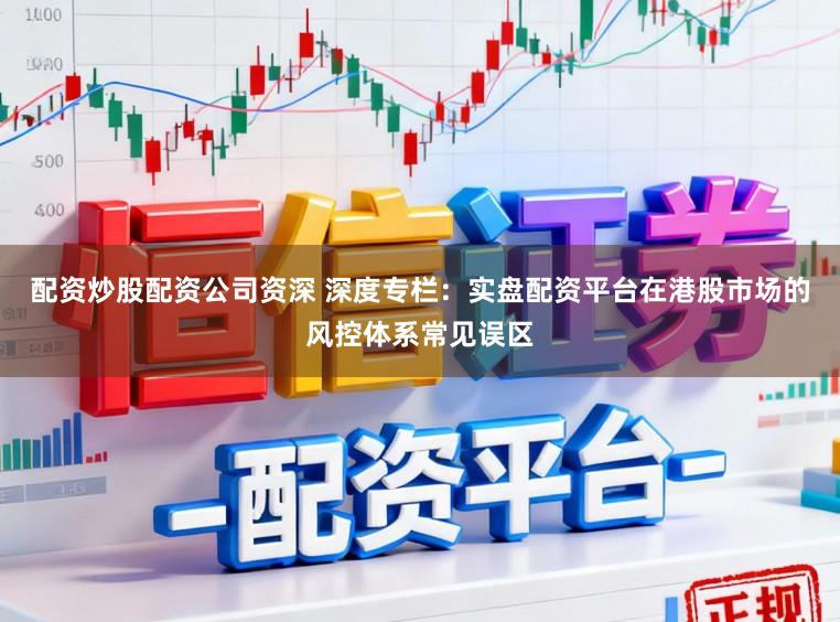 配资炒股配资公司资深 深度专栏：实盘配资平台在港股市场的风控体系常见误区