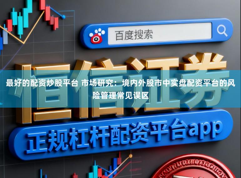 最好的配资炒股平台 市场研究：境内外股市中实盘配资平台的风险管理常见误区