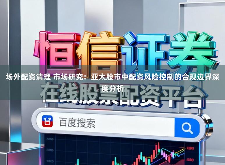 场外配资清理 市场研究：亚太股市中配资风险控制的合规边界深度分析