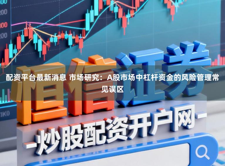 配资平台最新消息 市场研究：A股市场中杠杆资金的风险管理常见误区