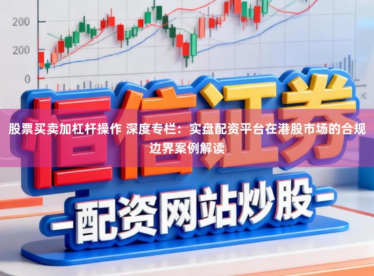 股票买卖加杠杆操作 深度专栏：实盘配资平台在港股市场的合规边界案例解读